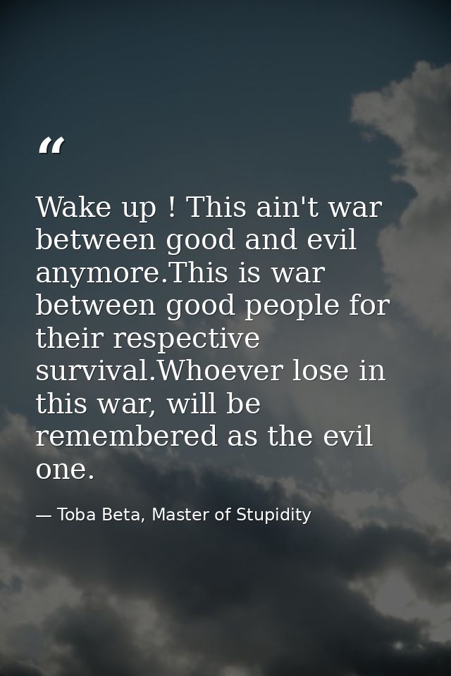 Wake up ! This ain't war between good and evil anymore.This is war between good people for their respective survival.Who — Toba Beta, Master of Stupidity