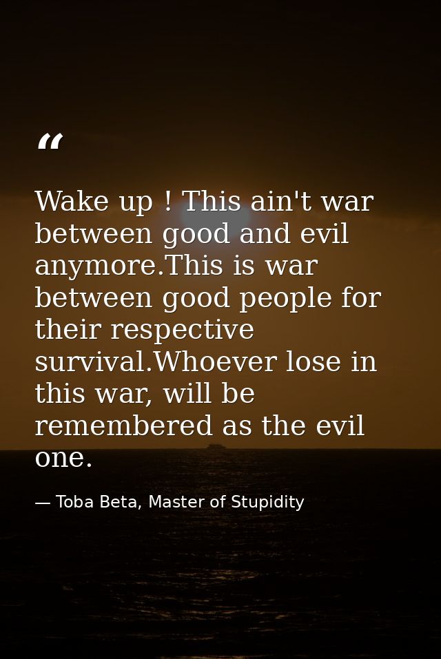 Wake up ! This ain't war between good and evil anymore.This is war between good people for their respective survival.Who — Toba Beta, Master of Stupidity