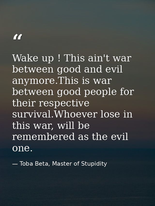 Wake up ! This ain't war between good and evil anymore.This is war between good people for their respective survival.Who — Toba Beta, Master of Stupidity