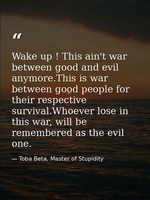 Wake up ! This ain't war between good and evil anymore.This is war between good people for their respective survival.Who — Toba Beta, Master of Stupidity