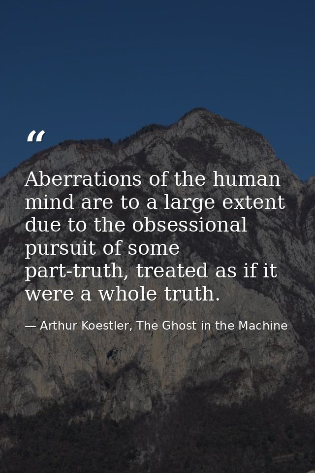 Aberrations of the human mind are to a large extent due to the obsessional pursuit of some part-truth, treated as if it  — Arthur Koestler, The Ghost in the Machine