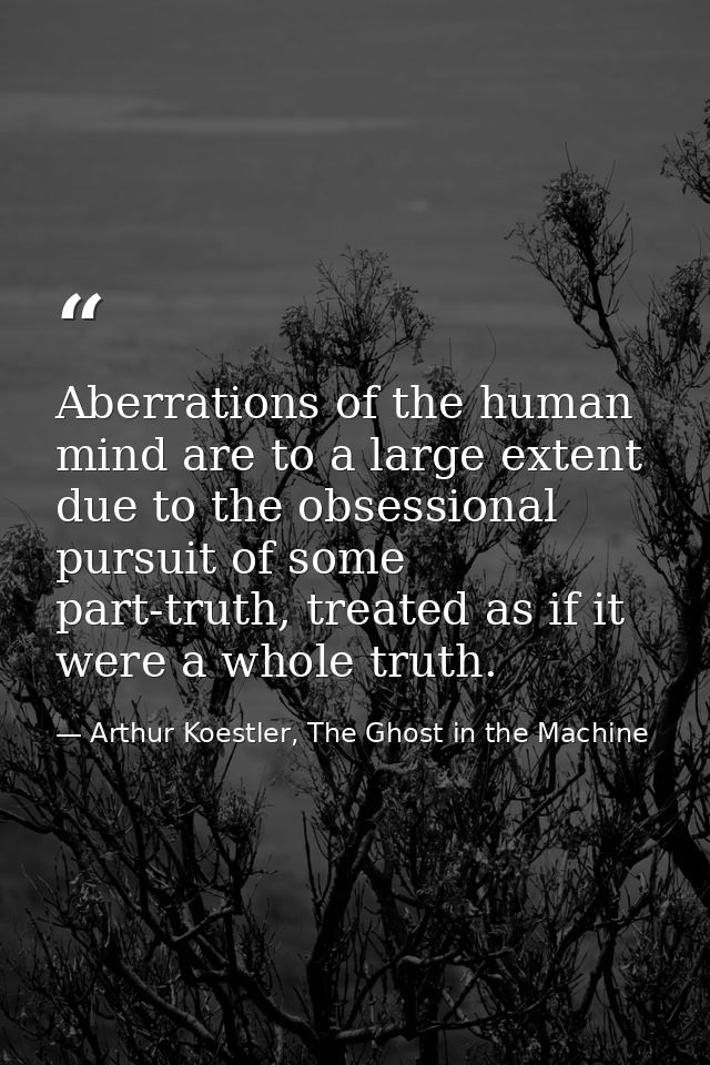 Aberrations of the human mind are to a large extent due to the obsessional pursuit of some part-truth, treated as if it  — Arthur Koestler, The Ghost in the Machine