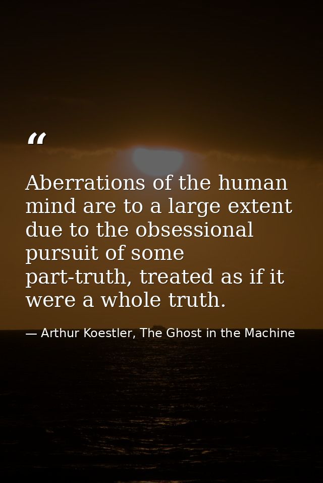 Aberrations of the human mind are to a large extent due to the obsessional pursuit of some part-truth, treated as if it  — Arthur Koestler, The Ghost in the Machine