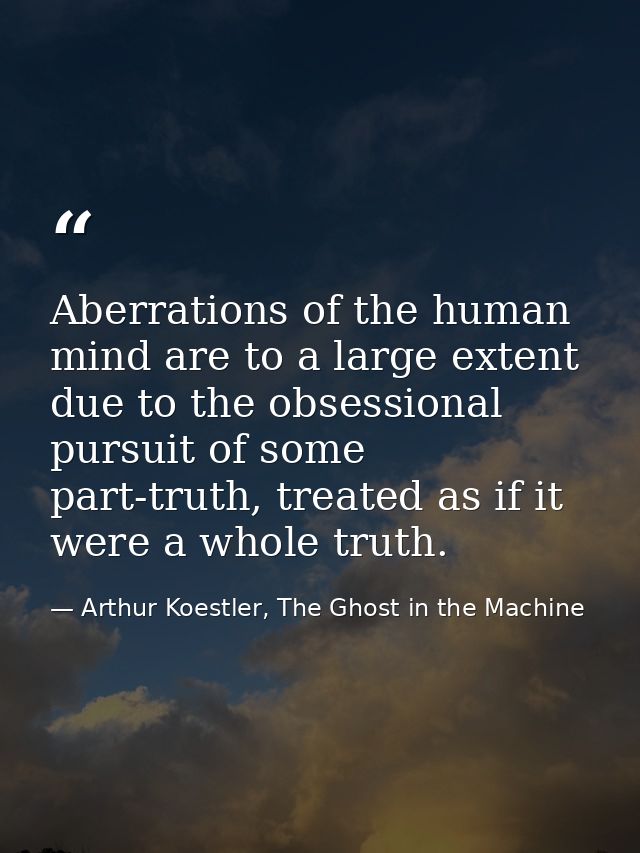 Aberrations of the human mind are to a large extent due to the obsessional pursuit of some part-truth, treated as if it  — Arthur Koestler, The Ghost in the Machine