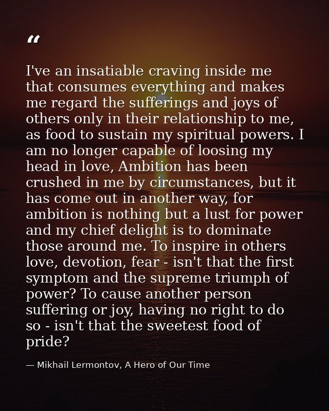 I've an insatiable craving inside me that consumes everything and makes me regard the sufferings and joys of others only — Mikhail Lermontov, A Hero of Our Time