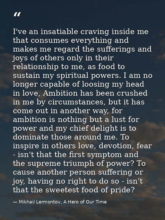 I've an insatiable craving inside me that consumes everything and makes me regard the sufferings and joys of others only — Mikhail Lermontov, A Hero of Our Time