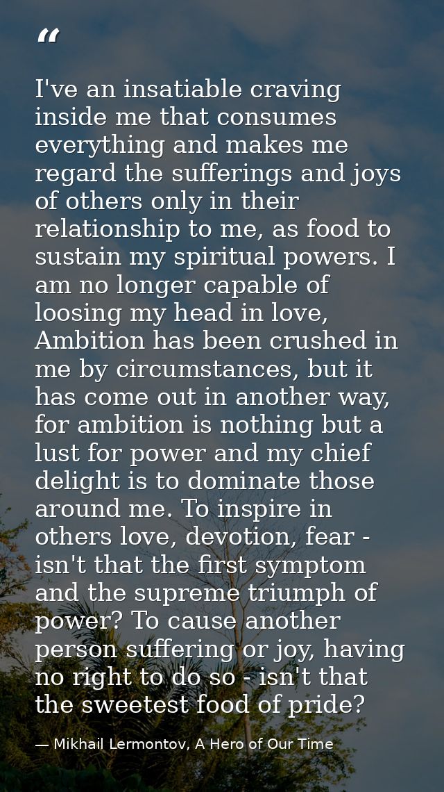 I've an insatiable craving inside me that consumes everything and makes me regard the sufferings and joys of others only — Mikhail Lermontov, A Hero of Our Time