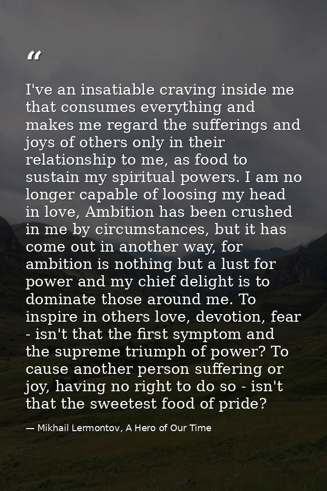 I've an insatiable craving inside me that consumes everything and makes me regard the sufferings and joys of others only — Mikhail Lermontov, A Hero of Our Time
