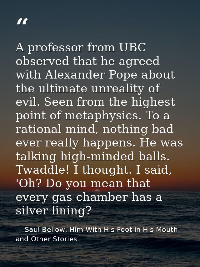 A professor from UBC observed that he agreed with Alexander Pope about the ultimate unreality of evil. Seen from the hig — Saul Bellow, Him With His Foot in His Mouth and Other Stories