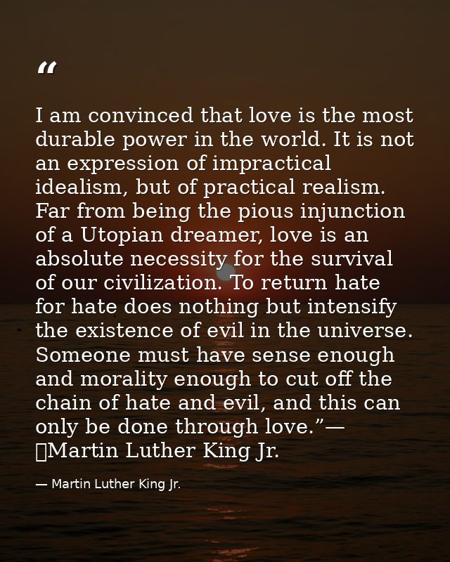 I am convinced that love is the most durable power in the world. It is not an expression of impractical idealism, but of — Martin Luther King Jr.