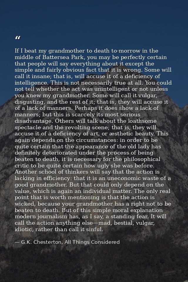If I beat my grandmother to death to-morrow in the middle of Battersea Park, you may be perfectly certain that people wi — G.K. Chesterton, All Things Considered
