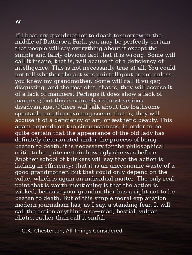 If I beat my grandmother to death to-morrow in the middle of Battersea Park, you may be perfectly certain that people wi — G.K. Chesterton, All Things Considered