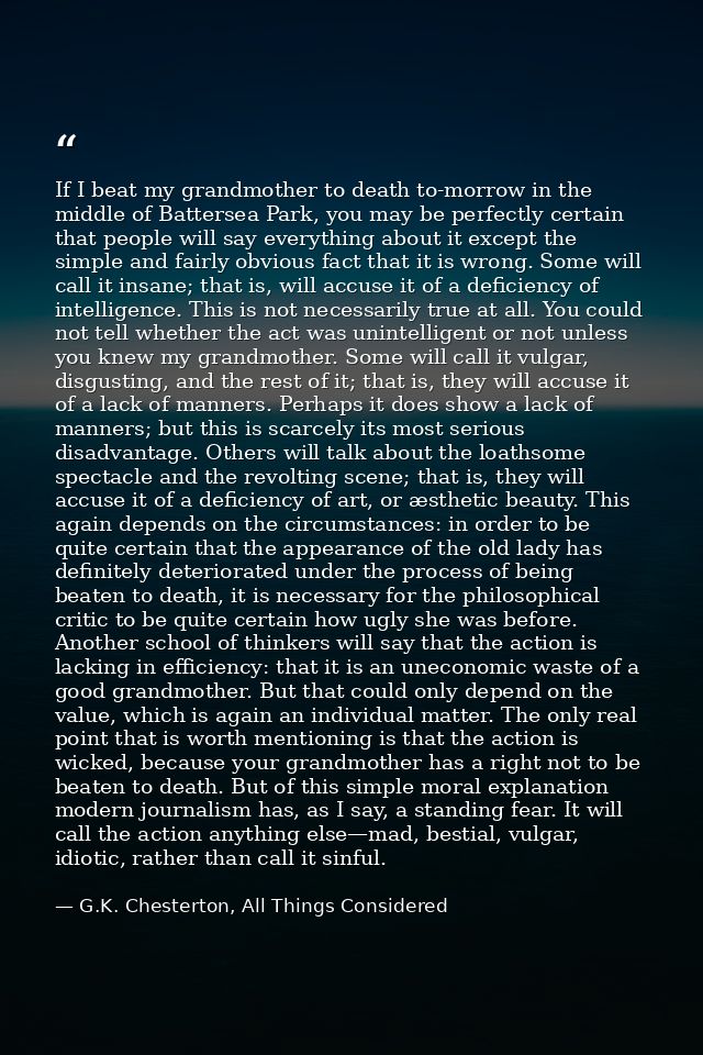 If I beat my grandmother to death to-morrow in the middle of Battersea Park, you may be perfectly certain that people wi — G.K. Chesterton, All Things Considered