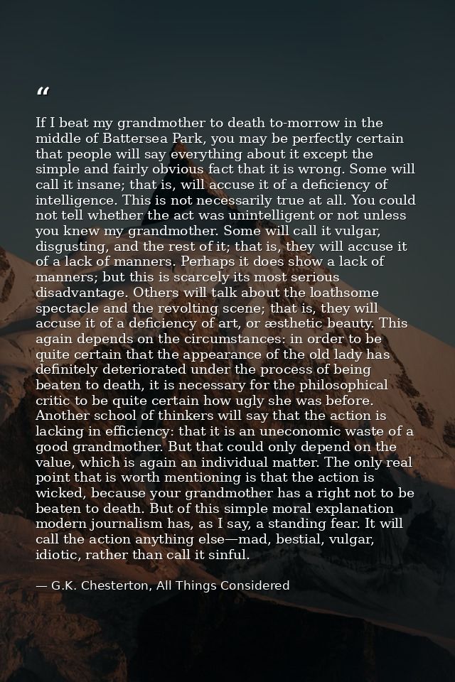 If I beat my grandmother to death to-morrow in the middle of Battersea Park, you may be perfectly certain that people wi — G.K. Chesterton, All Things Considered