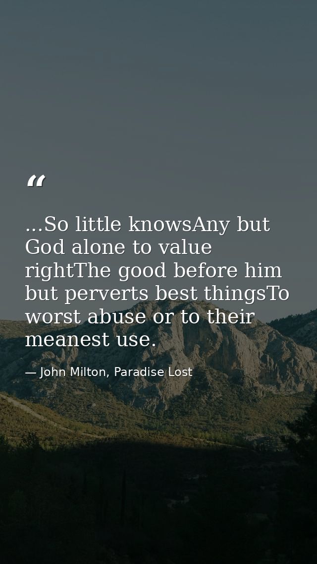 ...So little knowsAny but God alone to value rightThe good before him but perverts best thingsTo worst abuse or to their — John Milton, Paradise Lost