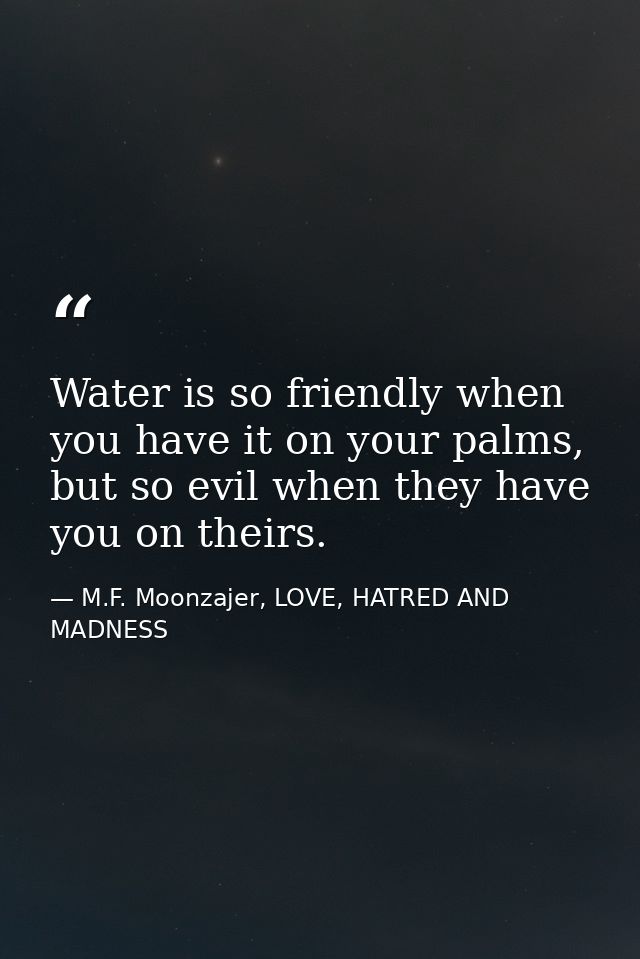 Water is so friendly when you have it on your palms, but so evil when they have you on theirs. — M.F. Moonzajer, LOVE, HATRED AND MADNESS