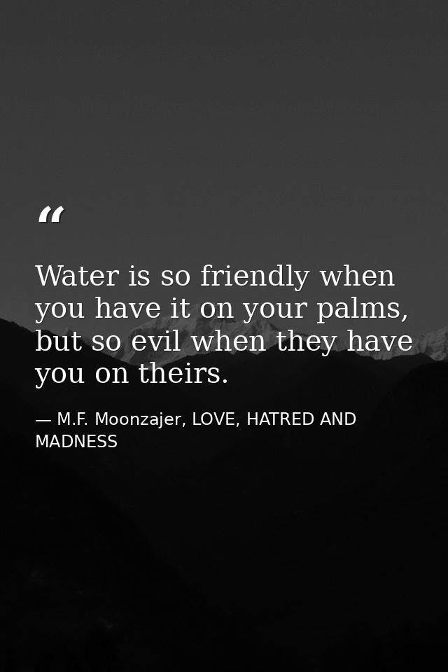 Water is so friendly when you have it on your palms, but so evil when they have you on theirs. — M.F. Moonzajer, LOVE, HATRED AND MADNESS