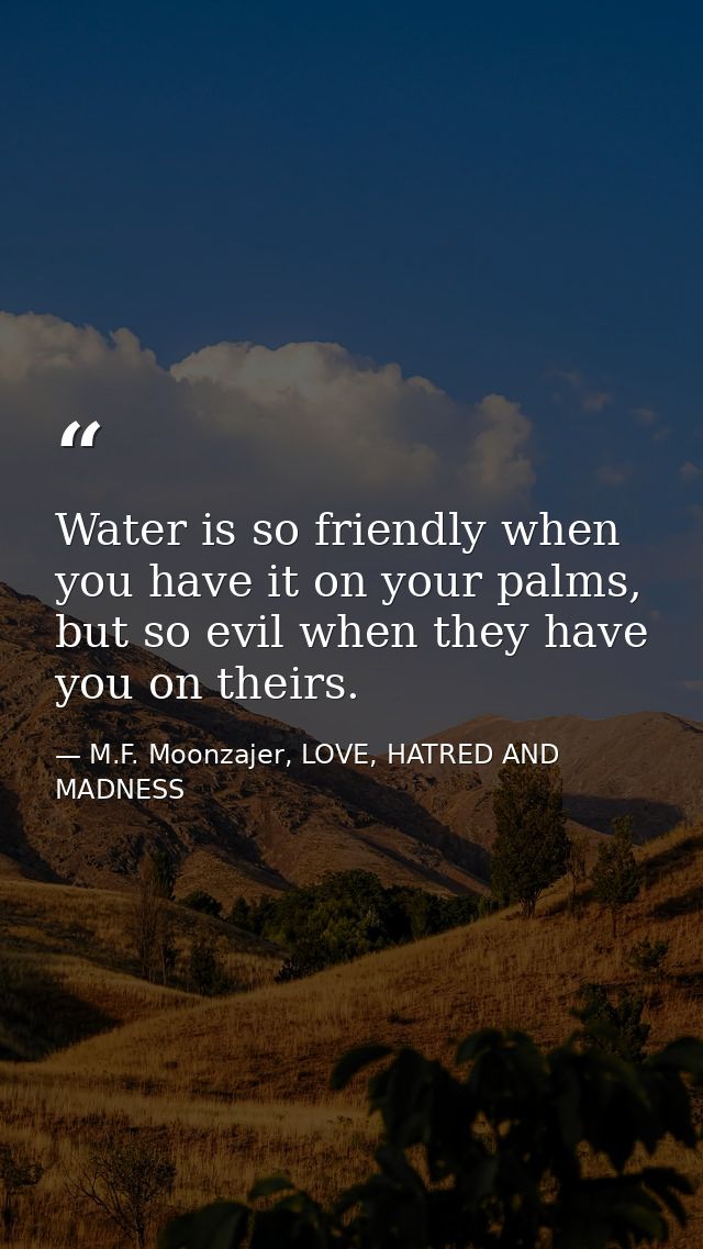 Water is so friendly when you have it on your palms, but so evil when they have you on theirs. — M.F. Moonzajer, LOVE, HATRED AND MADNESS