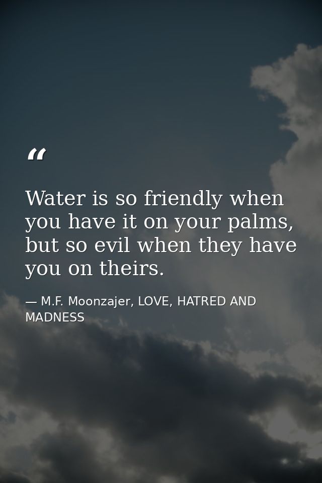 Water is so friendly when you have it on your palms, but so evil when they have you on theirs. — M.F. Moonzajer, LOVE, HATRED AND MADNESS