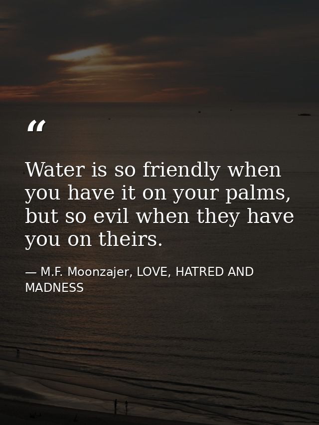 Water is so friendly when you have it on your palms, but so evil when they have you on theirs. — M.F. Moonzajer, LOVE, HATRED AND MADNESS
