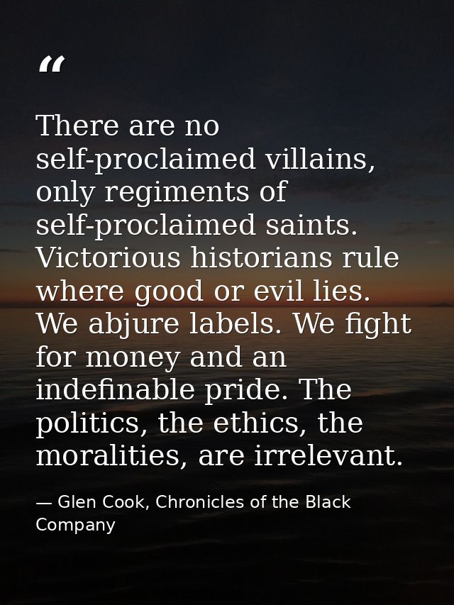 There are no self-proclaimed villains, only regiments of self-proclaimed saints. Victorious historians rule where good o — Glen Cook, Chronicles of the Black Company