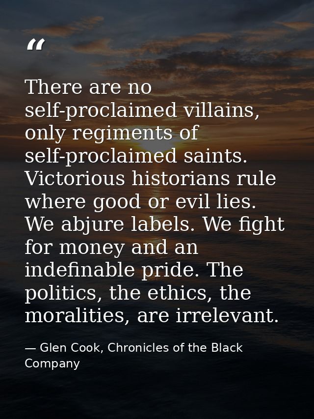There are no self-proclaimed villains, only regiments of self-proclaimed saints. Victorious historians rule where good o — Glen Cook, Chronicles of the Black Company