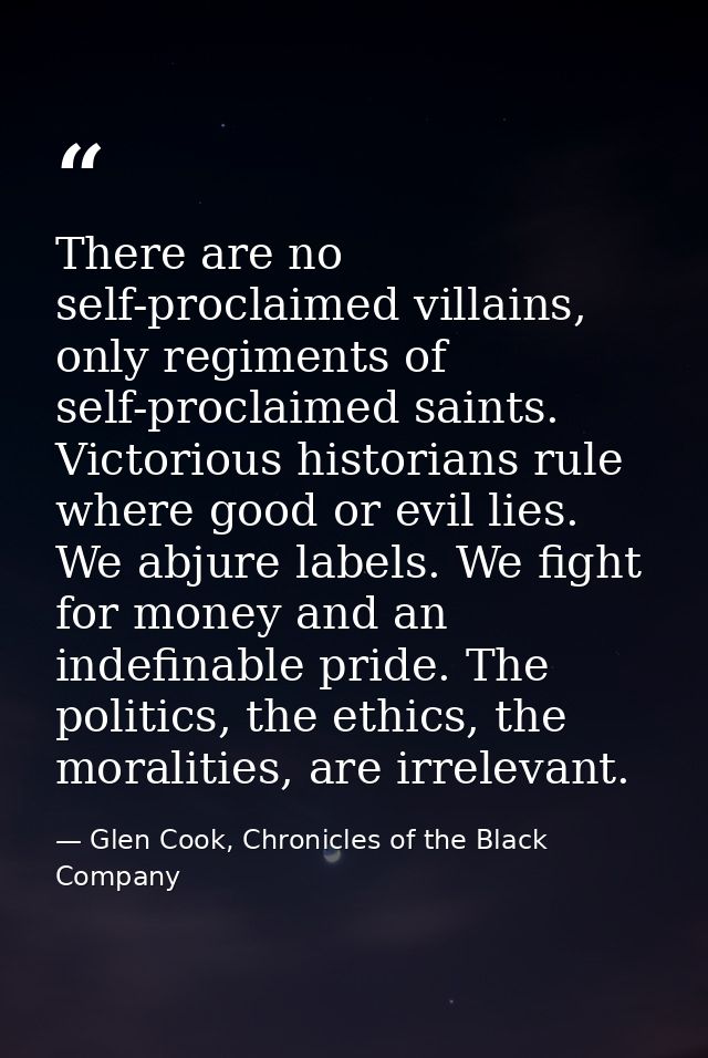 There are no self-proclaimed villains, only regiments of self-proclaimed saints. Victorious historians rule where good o — Glen Cook, Chronicles of the Black Company