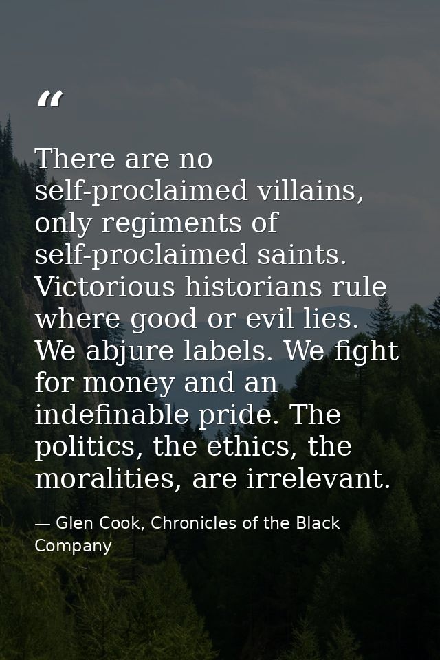 There are no self-proclaimed villains, only regiments of self-proclaimed saints. Victorious historians rule where good o — Glen Cook, Chronicles of the Black Company