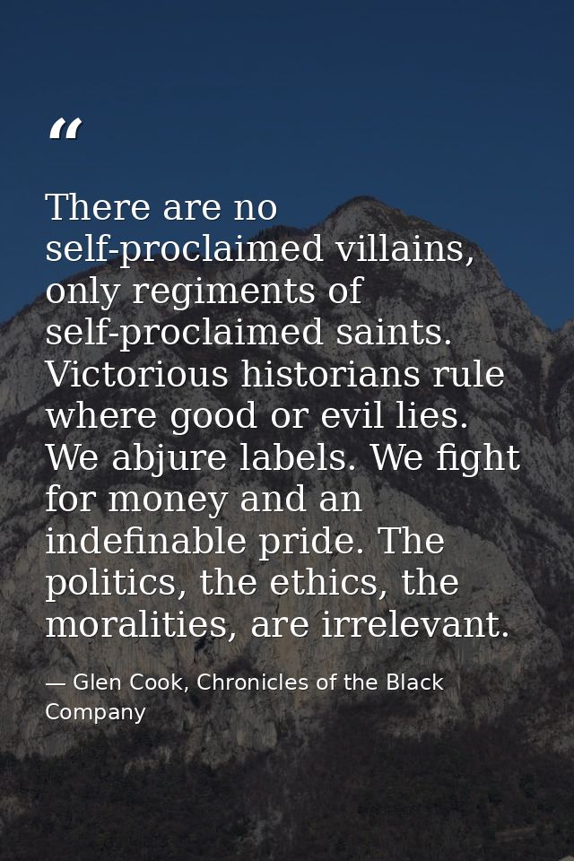 There are no self-proclaimed villains, only regiments of self-proclaimed saints. Victorious historians rule where good o — Glen Cook, Chronicles of the Black Company