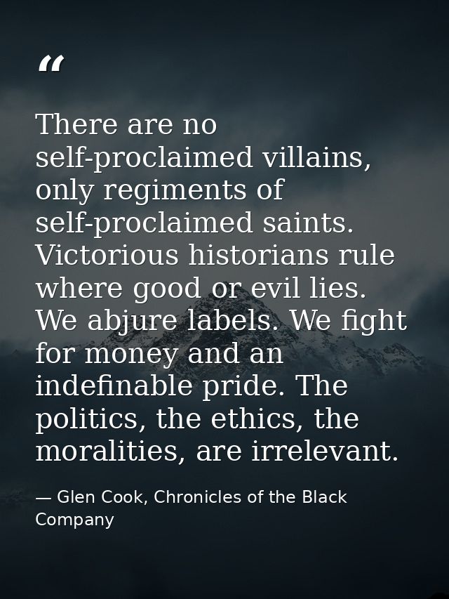 There are no self-proclaimed villains, only regiments of self-proclaimed saints. Victorious historians rule where good o — Glen Cook, Chronicles of the Black Company
