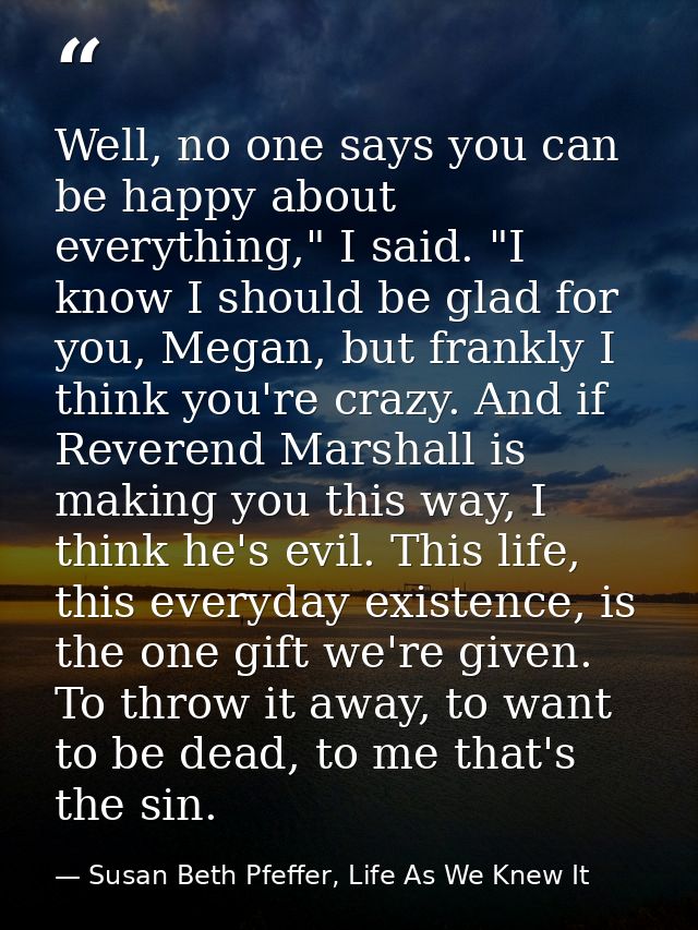 Well, no one says you can be happy about everything," I said. "I know I should be glad for you, Megan, but frankly I thi — Susan Beth Pfeffer, Life As We Knew It