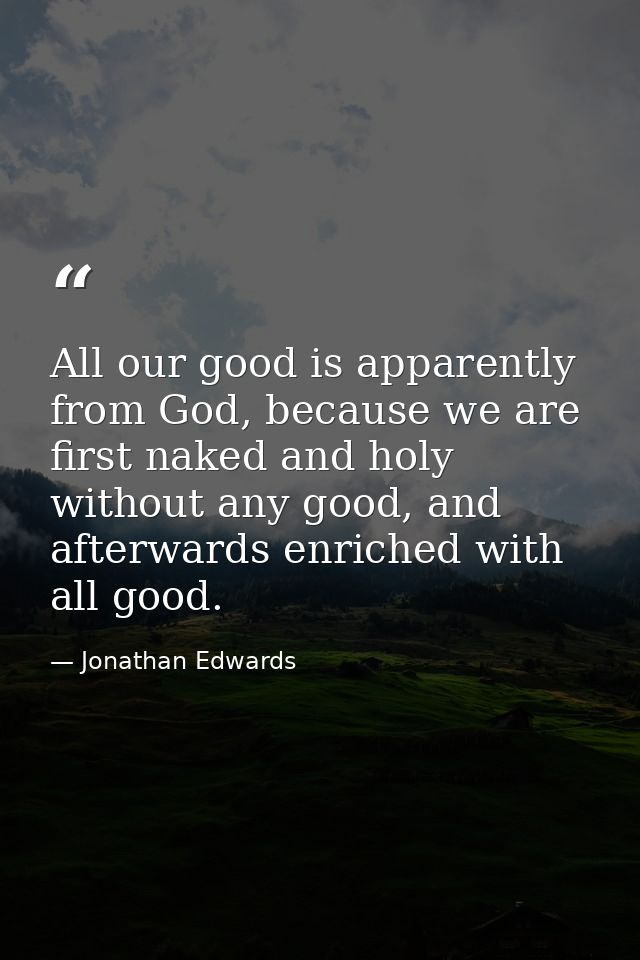 All our good is apparently from God, because we are first naked and holy without any good, and afterwards enriched with  — Jonathan Edwards