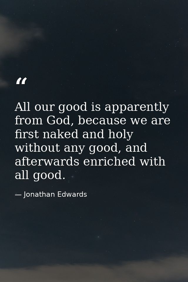 All our good is apparently from God, because we are first naked and holy without any good, and afterwards enriched with  — Jonathan Edwards