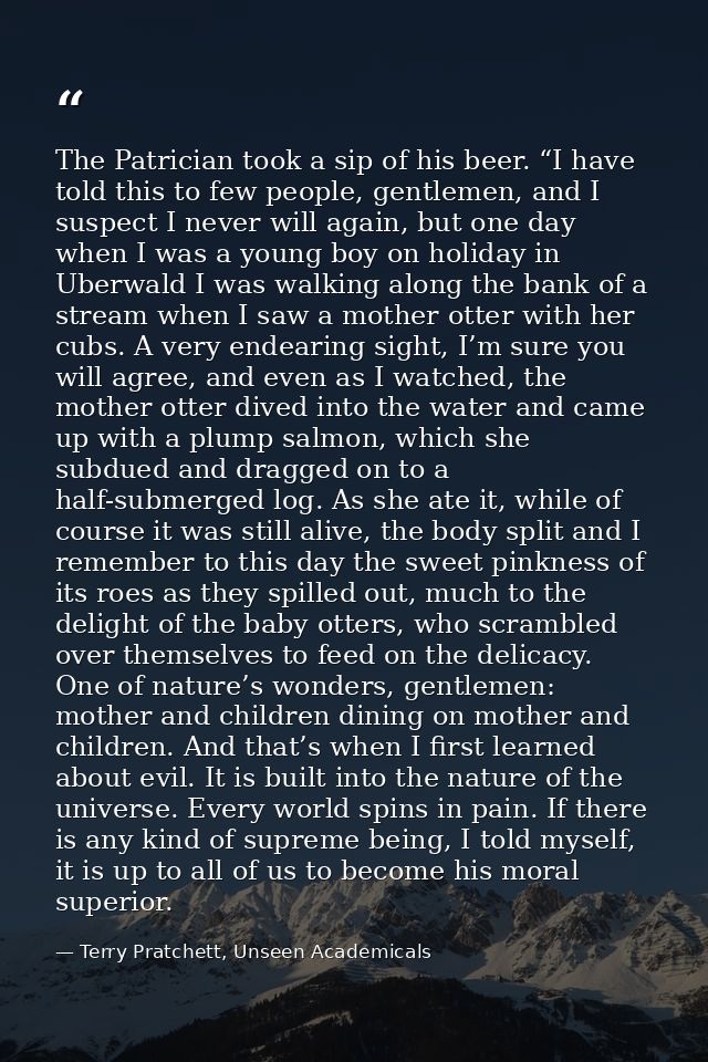 The Patrician took a sip of his beer. “I have told this to few people, gentlemen, and I suspect I never will again, but  — Terry Pratchett, Unseen Academicals