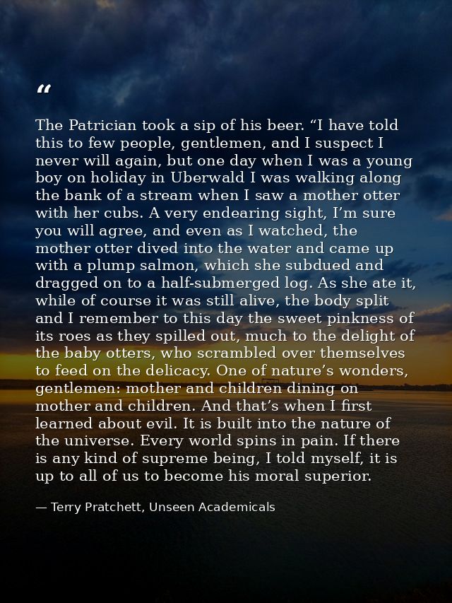 The Patrician took a sip of his beer. “I have told this to few people, gentlemen, and I suspect I never will again, but  — Terry Pratchett, Unseen Academicals