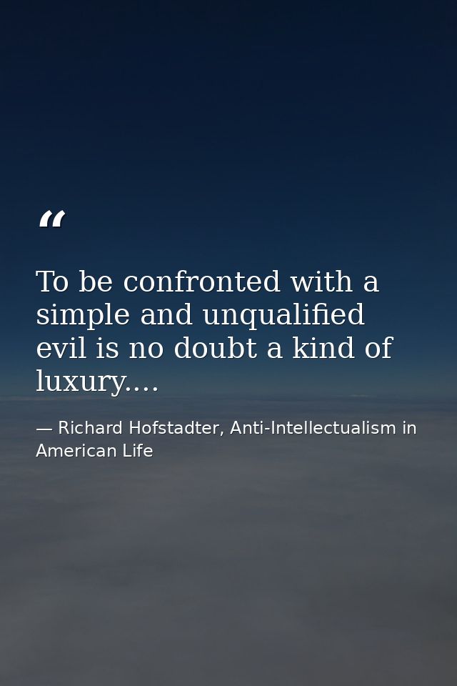 To be confronted with a simple and unqualified evil is no doubt a kind of luxury.... — Richard Hofstadter, Anti-Intellectualism in American Life