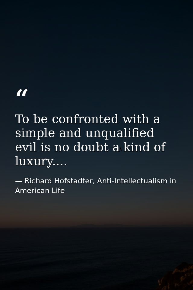 To be confronted with a simple and unqualified evil is no doubt a kind of luxury.... — Richard Hofstadter, Anti-Intellectualism in American Life