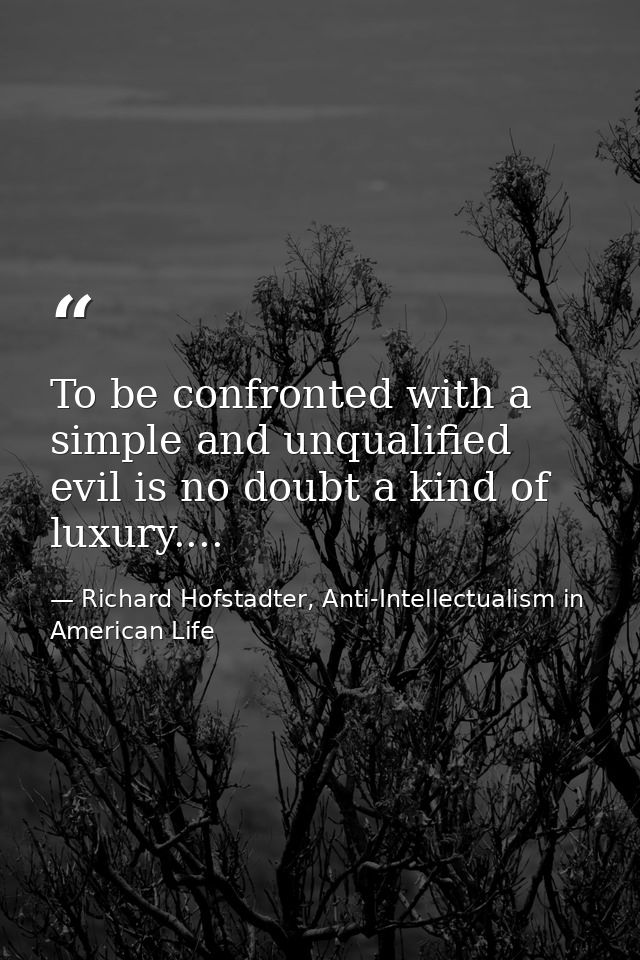 To be confronted with a simple and unqualified evil is no doubt a kind of luxury.... — Richard Hofstadter, Anti-Intellectualism in American Life