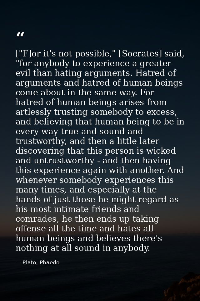 ["F]or it's not possible," [Socrates] said, "for anybody to experience a greater evil than hating arguments. Hatred of a — Plato, Phaedo