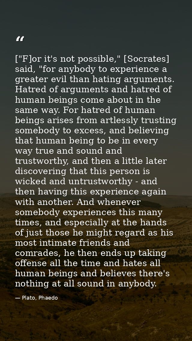 ["F]or it's not possible," [Socrates] said, "for anybody to experience a greater evil than hating arguments. Hatred of a — Plato, Phaedo