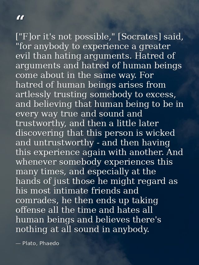 ["F]or it's not possible," [Socrates] said, "for anybody to experience a greater evil than hating arguments. Hatred of a — Plato, Phaedo