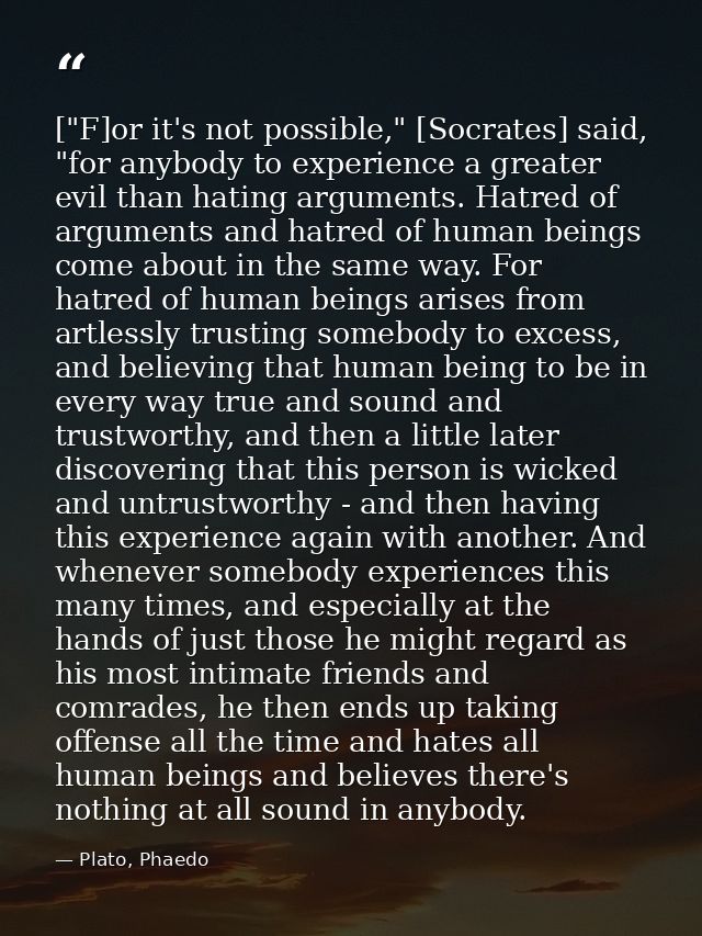 ["F]or it's not possible," [Socrates] said, "for anybody to experience a greater evil than hating arguments. Hatred of a — Plato, Phaedo