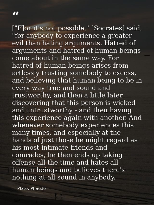 ["F]or it's not possible," [Socrates] said, "for anybody to experience a greater evil than hating arguments. Hatred of a — Plato, Phaedo