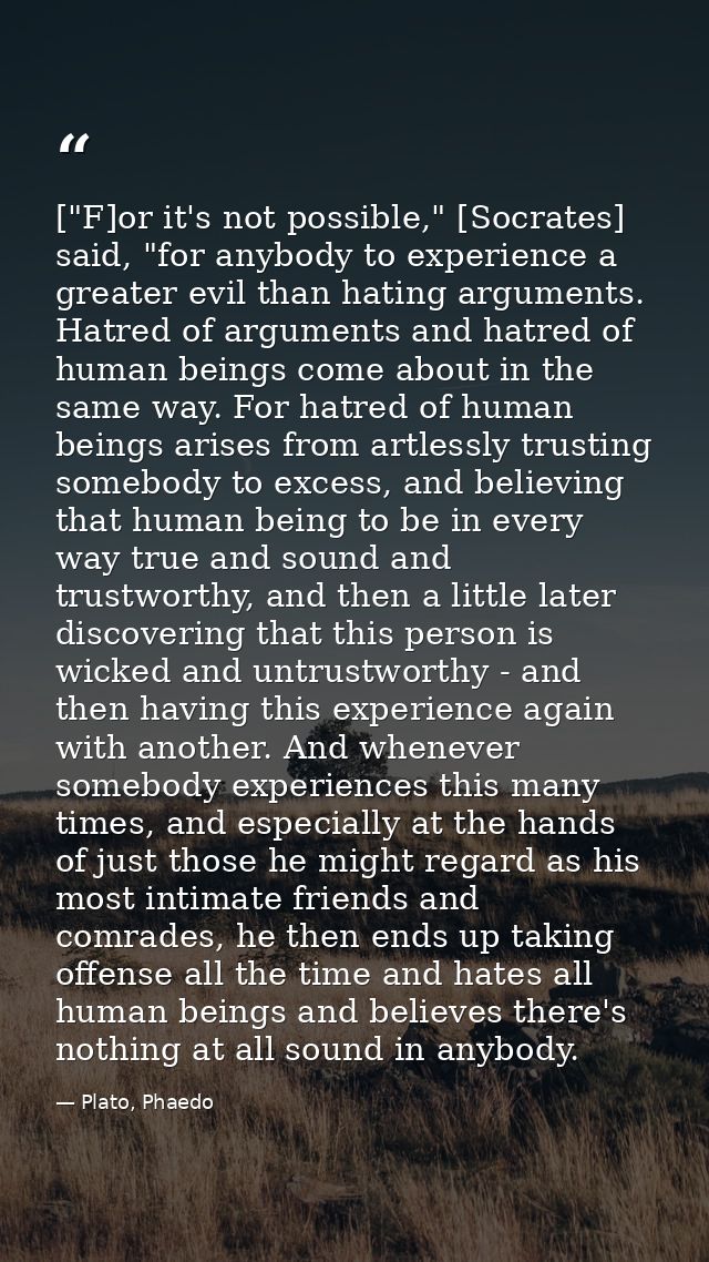 ["F]or it's not possible," [Socrates] said, "for anybody to experience a greater evil than hating arguments. Hatred of a — Plato, Phaedo