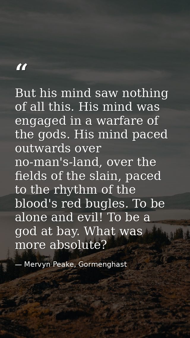 But his mind saw nothing of all this. His mind was engaged in a warfare of the gods. His mind paced outwards over no-man — Mervyn Peake, Gormenghast