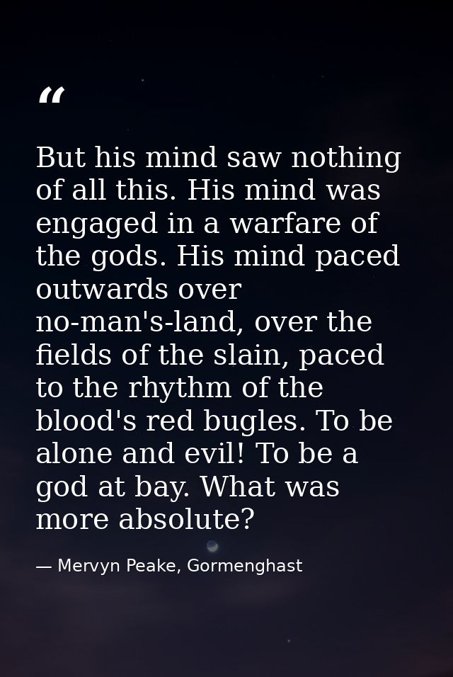 But his mind saw nothing of all this. His mind was engaged in a warfare of the gods. His mind paced outwards over no-man — Mervyn Peake, Gormenghast