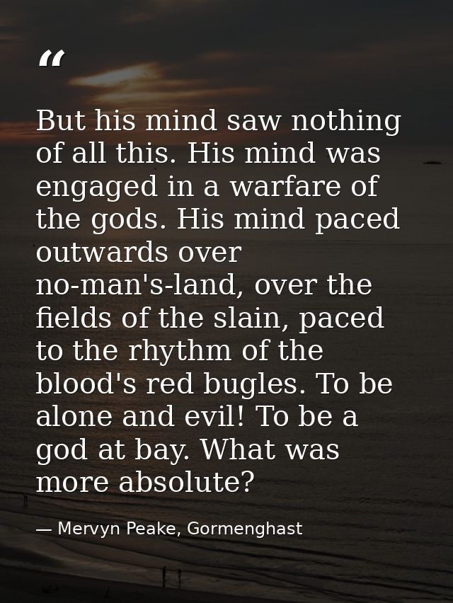 But his mind saw nothing of all this. His mind was engaged in a warfare of the gods. His mind paced outwards over no-man — Mervyn Peake, Gormenghast