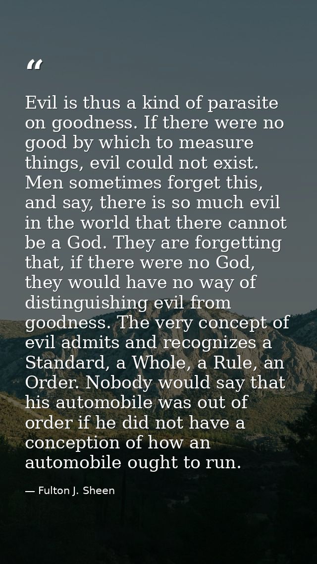 Evil is thus a kind of parasite on goodness. If there were no good by which to measure things, evil could not exist. Men — Fulton J. Sheen