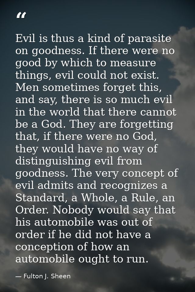 Evil is thus a kind of parasite on goodness. If there were no good by which to measure things, evil could not exist. Men — Fulton J. Sheen