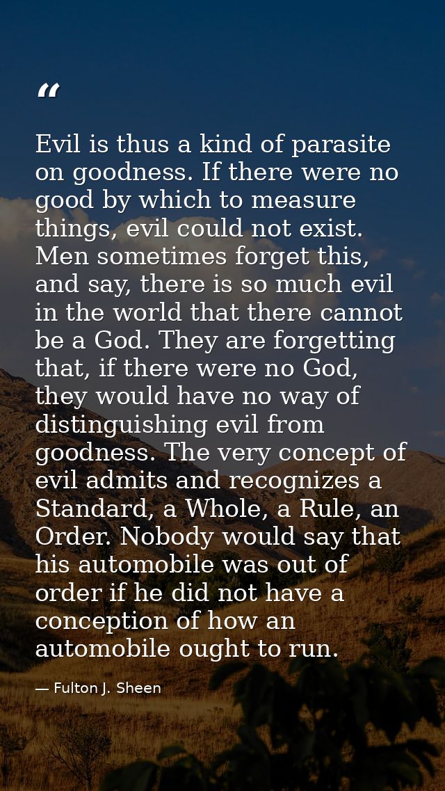 Evil is thus a kind of parasite on goodness. If there were no good by which to measure things, evil could not exist. Men — Fulton J. Sheen